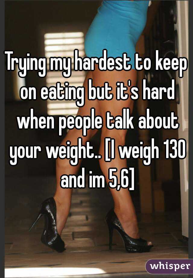Trying my hardest to keep on eating but it's hard when people talk about your weight.. [I weigh 130 and im 5,6]