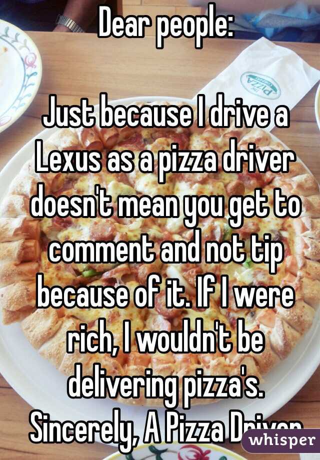 Dear people:

Just because I drive a Lexus as a pizza driver doesn't mean you get to comment and not tip because of it. If I were rich, I wouldn't be delivering pizza's.
Sincerely, A Pizza Driver
