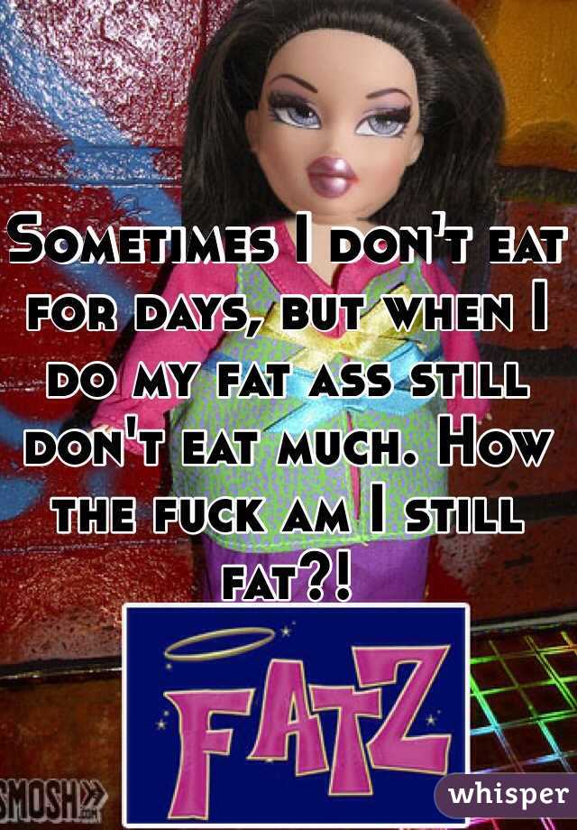 Sometimes I don't eat for days, but when I do my fat ass still don't eat much. How the fuck am I still fat?! 