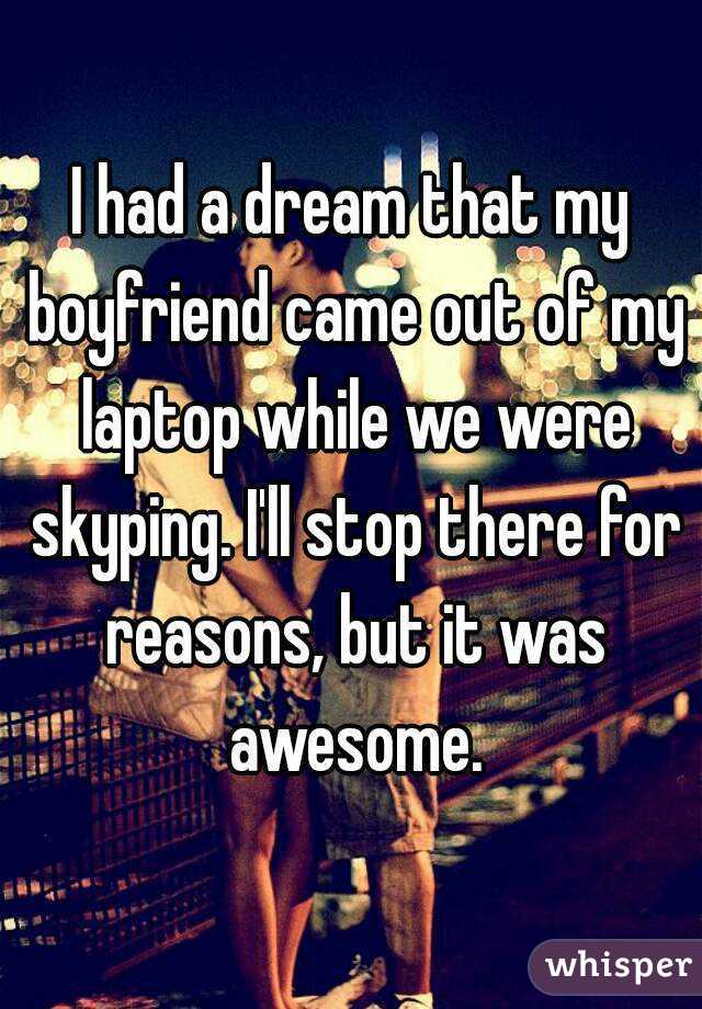 I had a dream that my boyfriend came out of my laptop while we were skyping. I'll stop there for reasons, but it was awesome.