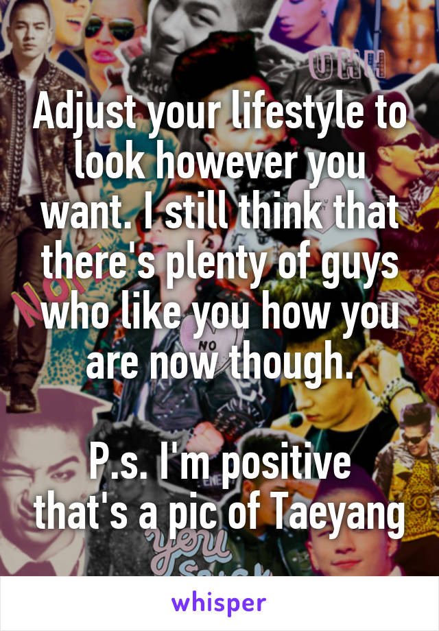 Adjust your lifestyle to look however you want. I still think that there's plenty of guys who like you how you are now though.

P.s. I'm positive that's a pic of Taeyang