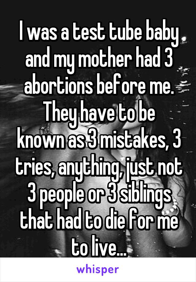 I was a test tube baby and my mother had 3 abortions before me.
They have to be known as 3 mistakes, 3 tries, anything, just not 3 people or 3 siblings that had to die for me to live...