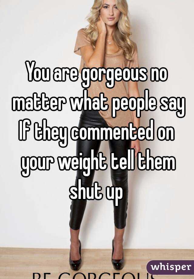 You are gorgeous no matter what people say
If they commented on your weight tell them shut up 