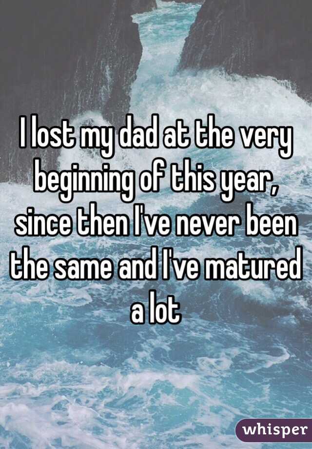 I lost my dad at the very beginning of this year, since then I've never been the same and I've matured a lot