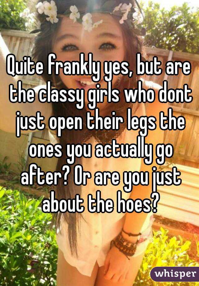 Quite frankly yes, but are the classy girls who dont just open their legs the ones you actually go after? Or are you just about the hoes?