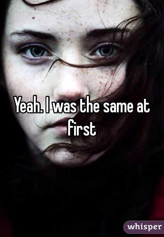 Yeah. I was the same at first 