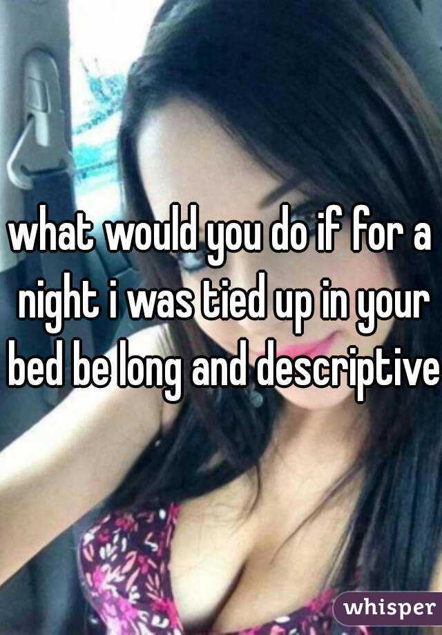 what would you do if for a night i was tied up in your bed be long and descriptive 
