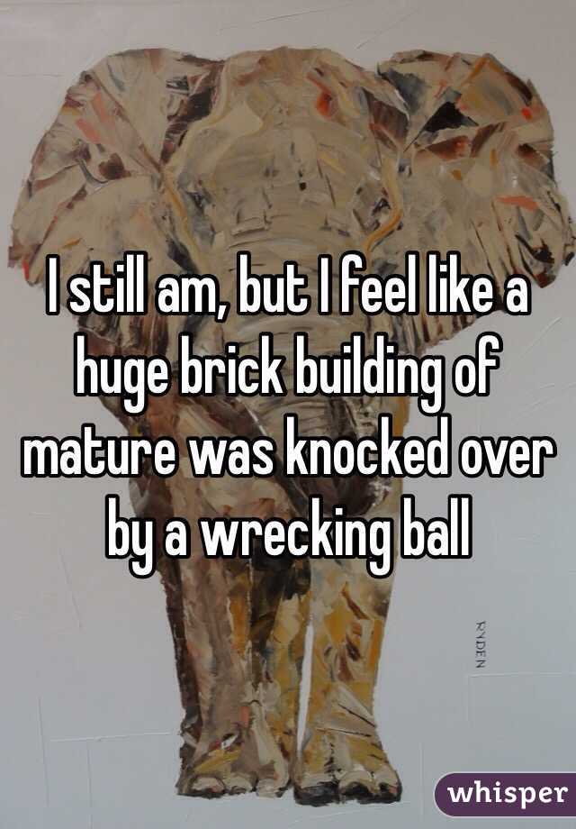 I still am, but I feel like a huge brick building of mature was knocked over by a wrecking ball