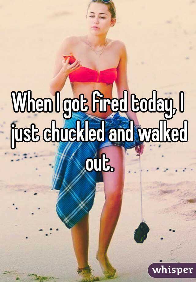 When I got fired today, I just chuckled and walked out.