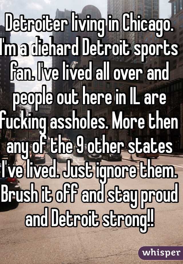 Detroiter living in Chicago. I'm a diehard Detroit sports fan. I've lived all over and people out here in IL are fucking assholes. More then any of the 9 other states I've lived. Just ignore them. Brush it off and stay proud and Detroit strong!! 