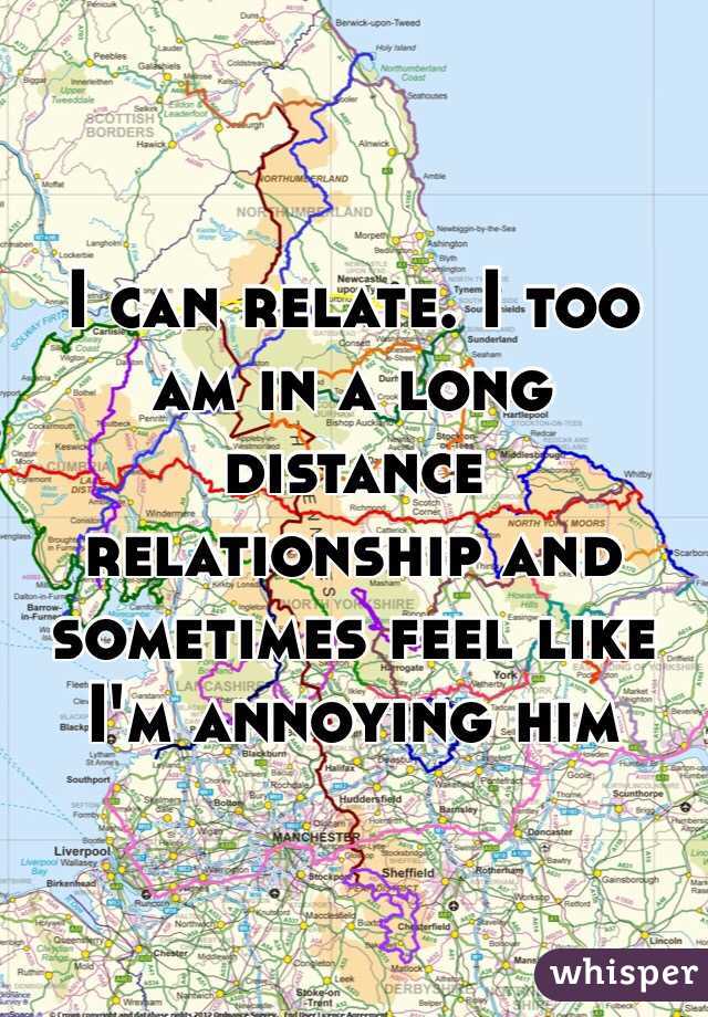 I can relate. I too am in a long distance relationship and sometimes feel like I'm annoying him