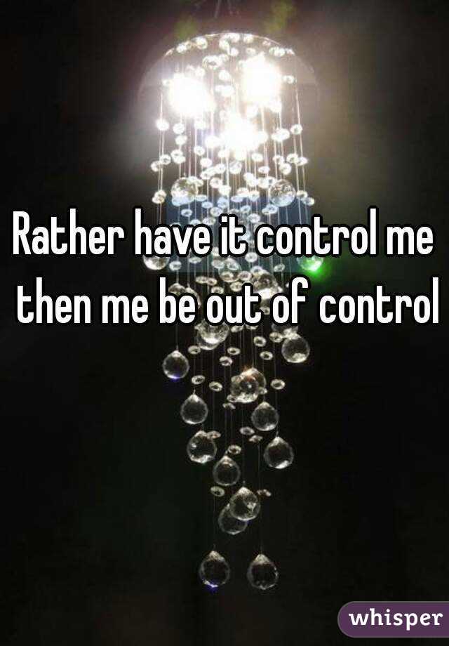 Rather have it control me then me be out of control 