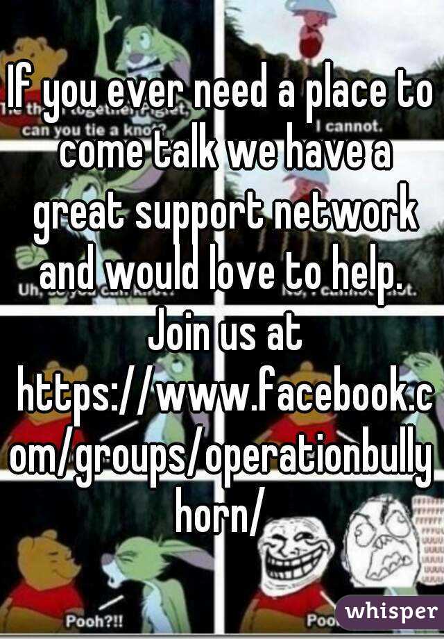If you ever need a place to come talk we have a great support network and would love to help.  Join us at https://www.facebook.com/groups/operationbullyhorn/