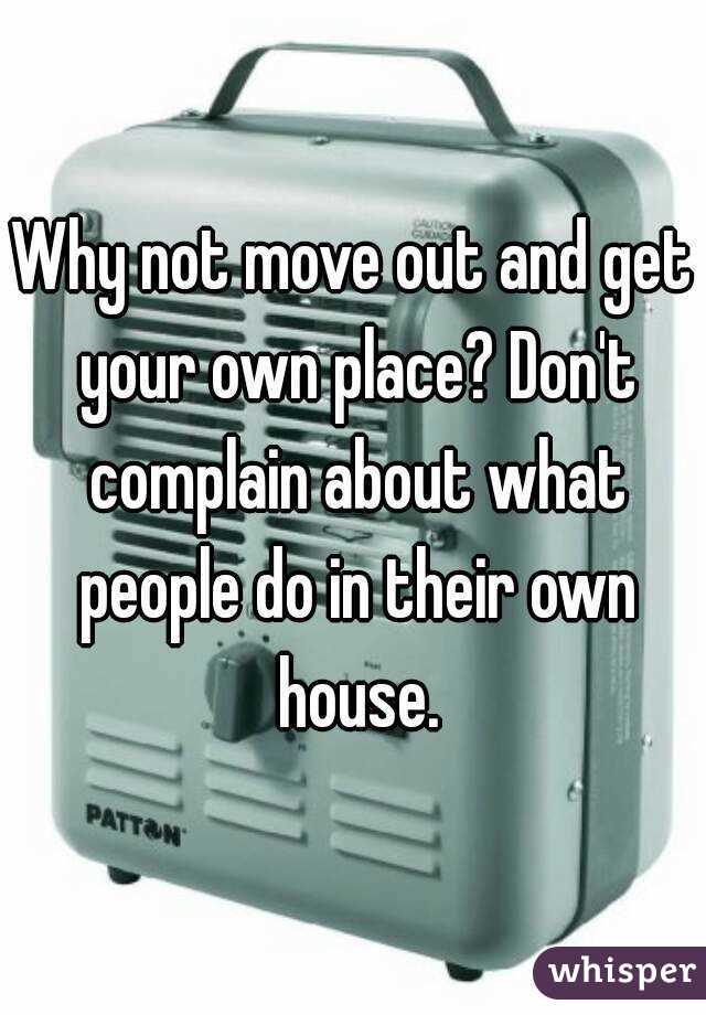 Why not move out and get your own place? Don't complain about what people do in their own house.