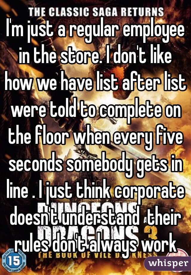 I'm just a regular employee in the store. I don't like how we have list after list were told to complete on the floor when every five seconds somebody gets in line . I just think corporate doesn't understand  their rules don't always work 