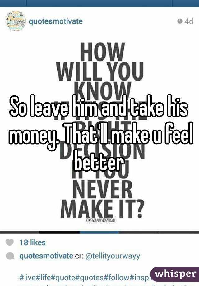 So leave him and take his money. That'll make u feel better 