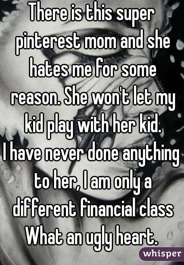 There is this super pinterest mom and she hates me for some reason. She won't let my kid play with her kid.
I have never done anything to her, I am only a different financial class
What an ugly heart.