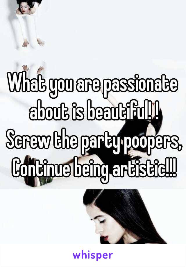 What you are passionate about is beautiful! ! Screw the party poopers, Continue being artistic!!!