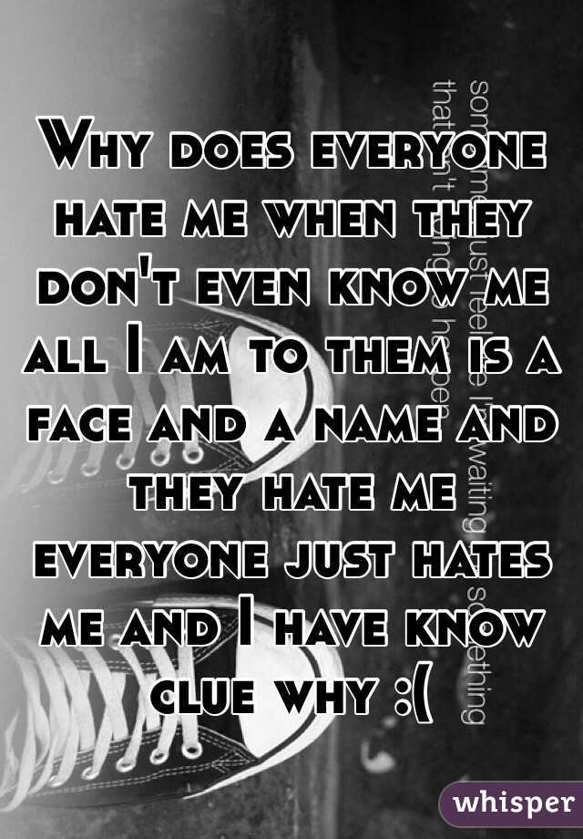 Why does everyone hate me when they don't even know me all I am to them is a face and a name and they hate me everyone just hates me and I have know clue why :(