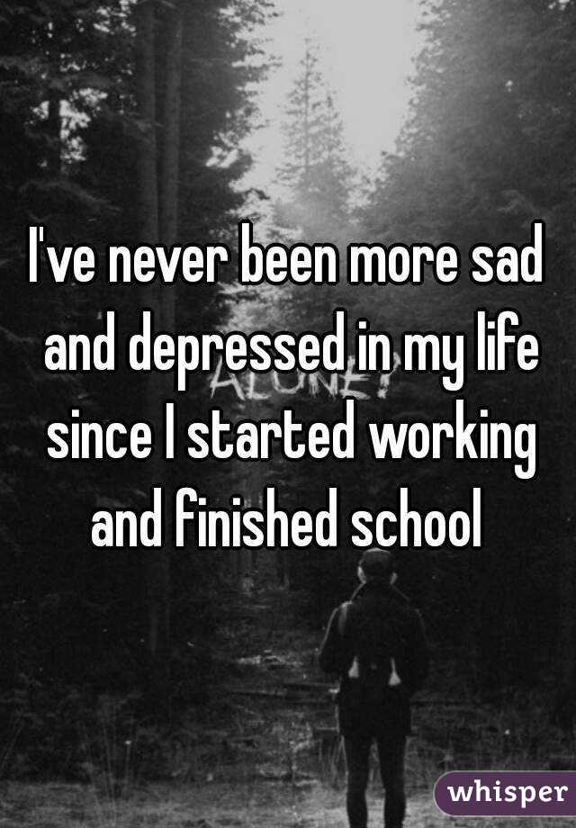 I've never been more sad and depressed in my life since I started working and finished school 
