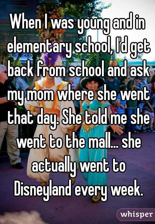 When I was young and in elementary school, I'd get back from school and ask my mom where she went that day. She told me she went to the mall... she actually went to Disneyland every week.