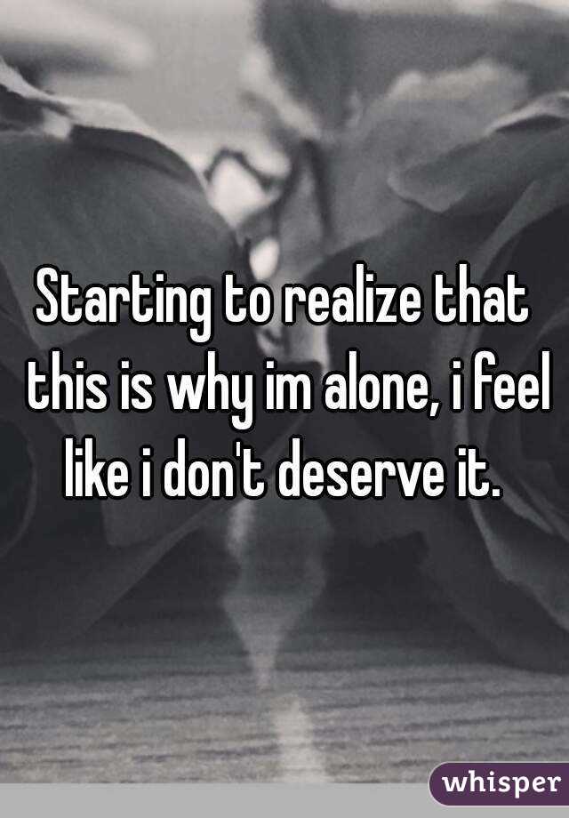 Starting to realize that this is why im alone, i feel like i don't deserve it. 