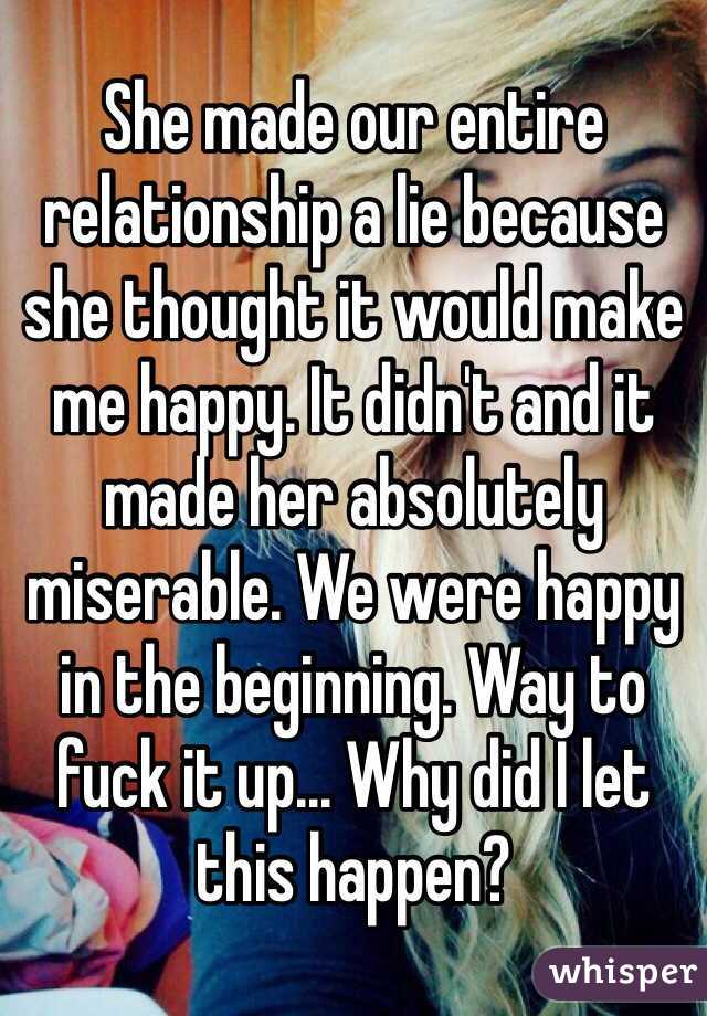 She made our entire relationship a lie because she thought it would make me happy. It didn't and it made her absolutely miserable. We were happy in the beginning. Way to fuck it up... Why did I let this happen?