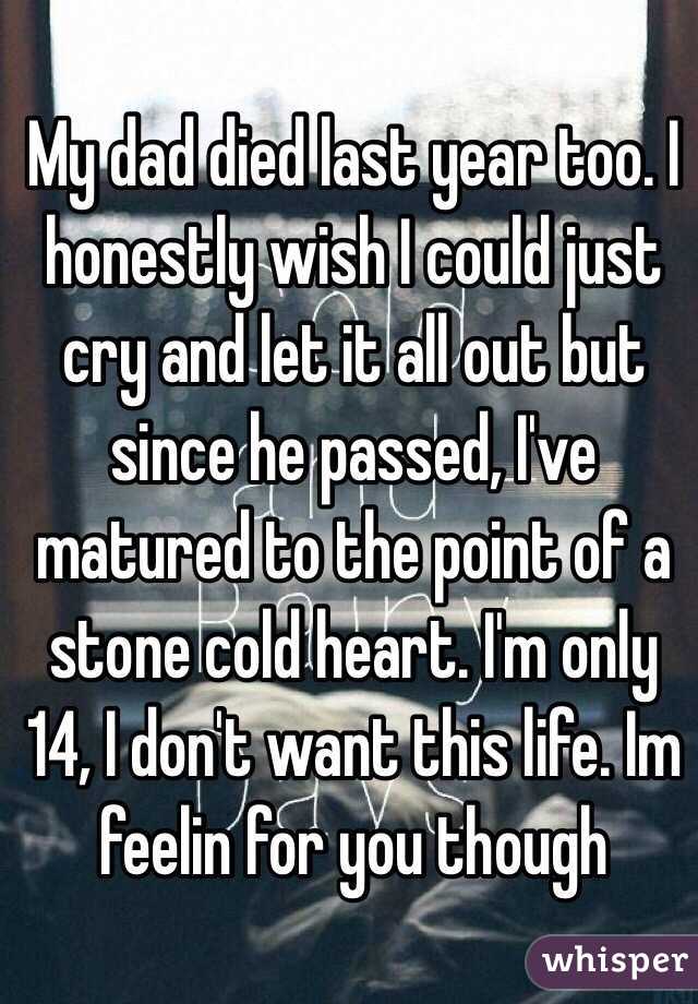 My dad died last year too. I honestly wish I could just cry and let it all out but since he passed, I've matured to the point of a stone cold heart. I'm only 14, I don't want this life. Im feelin for you though
