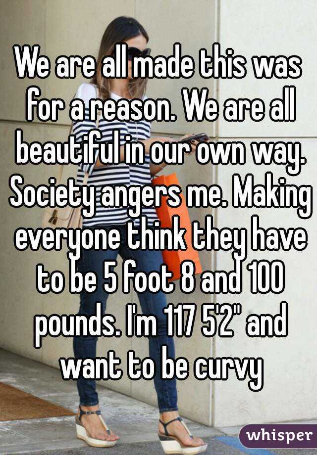 We are all made this was for a reason. We are all beautiful in our own way. Society angers me. Making everyone think they have to be 5 foot 8 and 100 pounds. I'm 117 5'2" and want to be curvy
