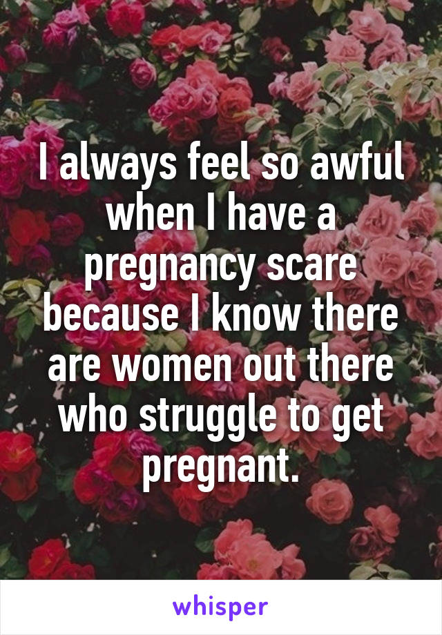 I always feel so awful when I have a pregnancy scare because I know there are women out there who struggle to get pregnant.