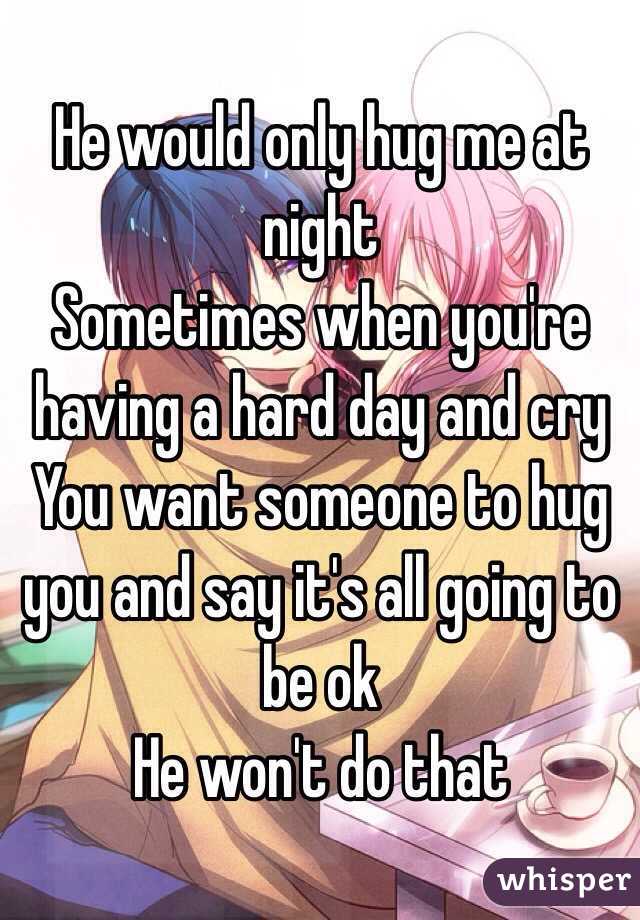 He would only hug me at night 
Sometimes when you're having a hard day and cry
You want someone to hug you and say it's all going to be ok 
He won't do that 