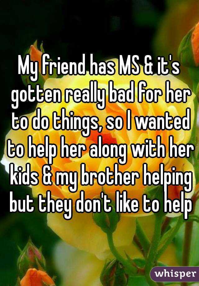 My friend has MS & it's gotten really bad for her to do things, so I wanted to help her along with her kids & my brother helping but they don't like to help