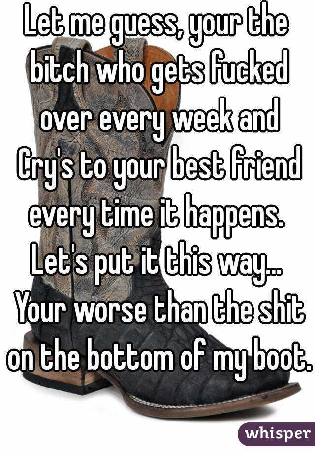 Let me guess, your the bitch who gets fucked over every week and Cry's to your best friend every time it happens. 
Let's put it this way... Your worse than the shit on the bottom of my boot. 