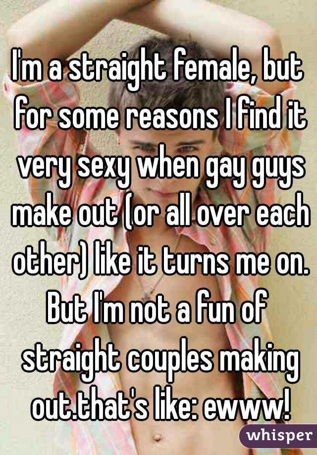 I'm a straight female, but for some reasons I find it very sexy when gay guys make out (or all over each other) like it turns me on.
But I'm not a fun of straight couples making out.that's like: ewww!