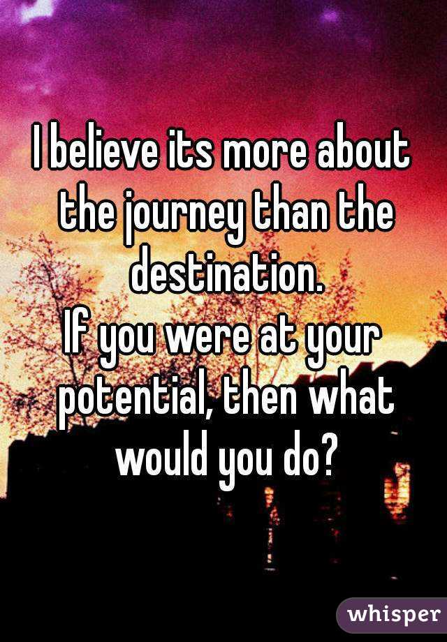 I believe its more about the journey than the destination.
If you were at your potential, then what would you do?