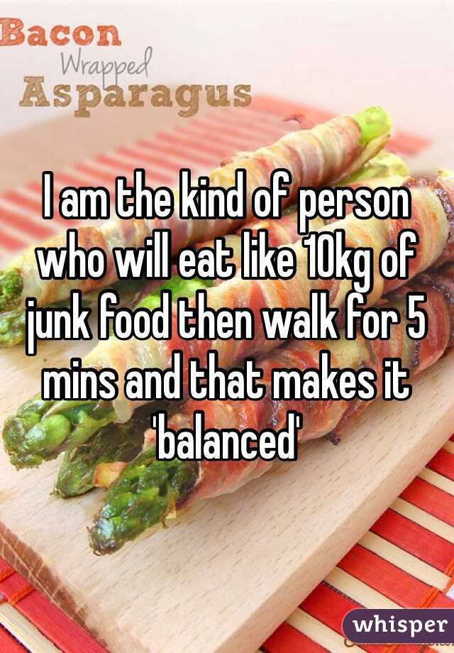 I am the kind of person who will eat like 10kg of junk food then walk for 5 mins and that makes it 'balanced'