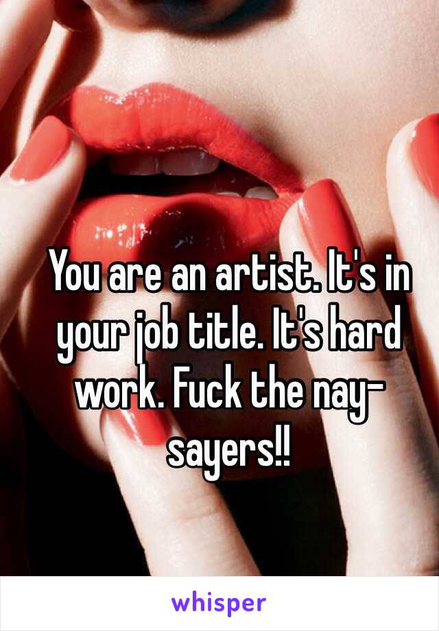 You are an artist. It's in your job title. It's hard work. Fuck the nay-sayers!! 