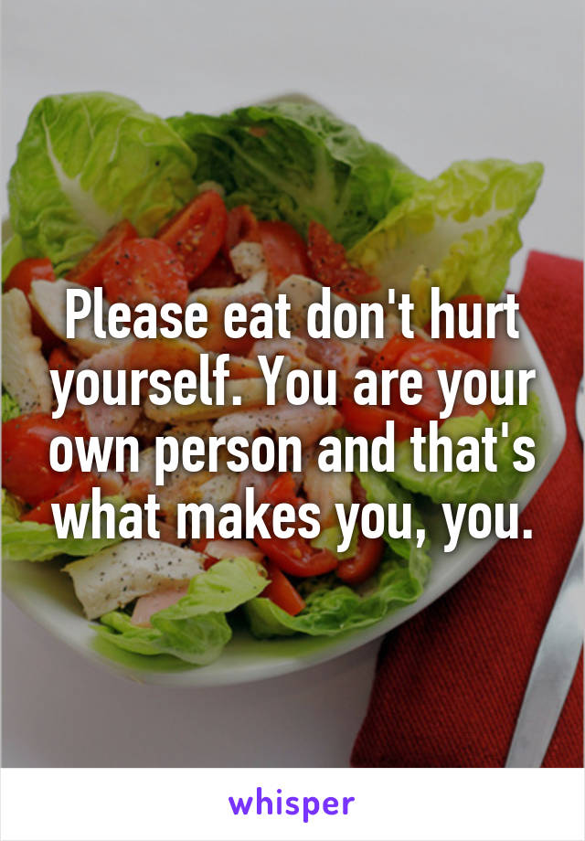Please eat don't hurt yourself. You are your own person and that's what makes you, you.