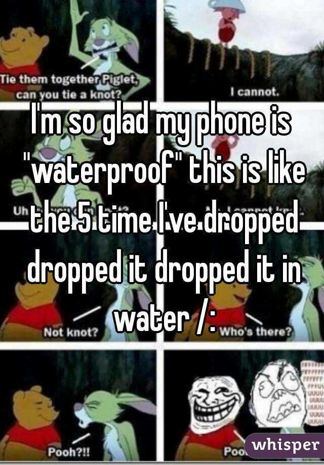 I'm so glad my phone is "waterproof" this is like the 5 time I've dropped dropped it dropped it in water /:
