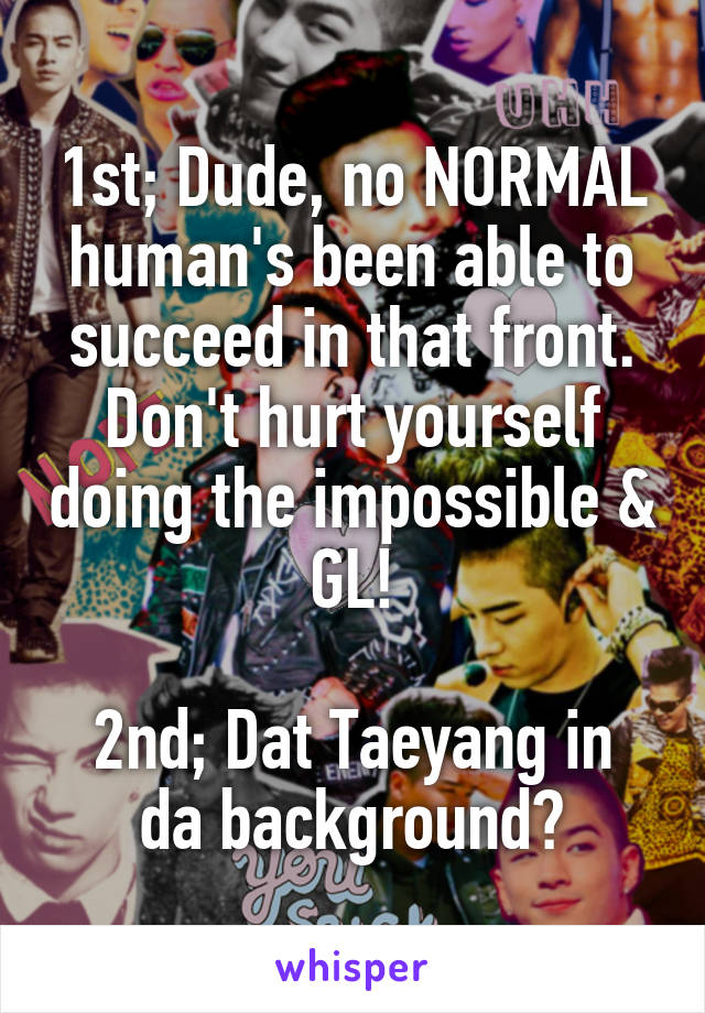1st; Dude, no NORMAL human's been able to succeed in that front. Don't hurt yourself doing the impossible & GL!

2nd; Dat Taeyang in da background?