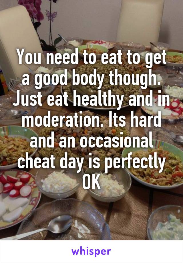 You need to eat to get a good body though. Just eat healthy and in moderation. Its hard and an occasional cheat day is perfectly OK
