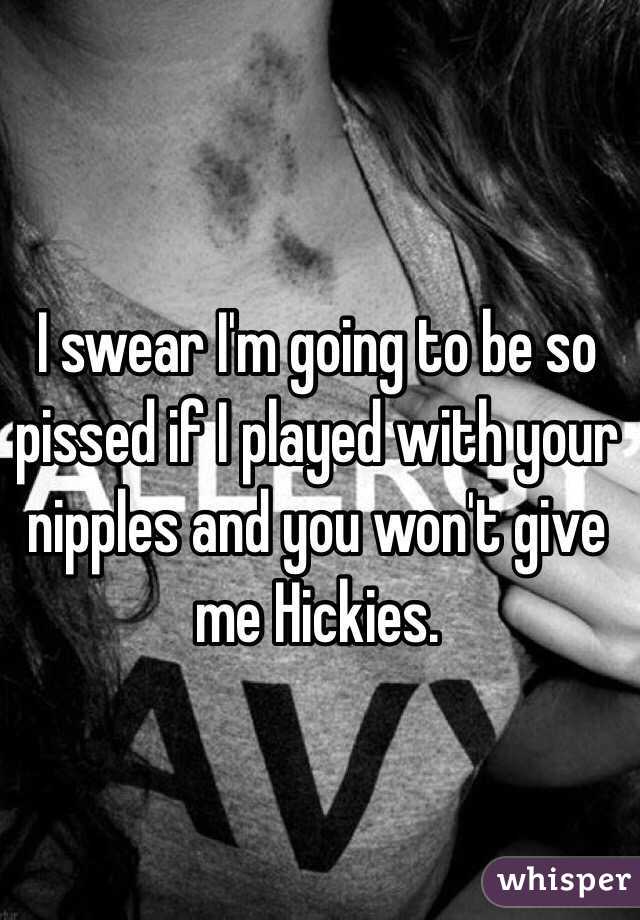 I swear I'm going to be so pissed if I played with your nipples and you won't give me Hickies. 