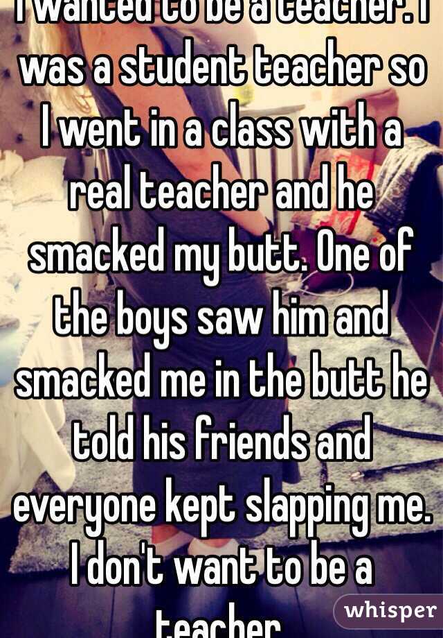 I wanted to be a teacher. I was a student teacher so I went in a class with a real teacher and he smacked my butt. One of the boys saw him and smacked me in the butt he told his friends and everyone kept slapping me. I don't want to be a teacher.
