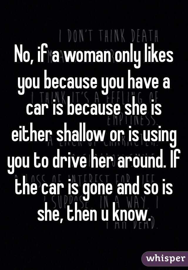 No, if a woman only likes you because you have a car is because she is either shallow or is using you to drive her around. If the car is gone and so is she, then u know. 