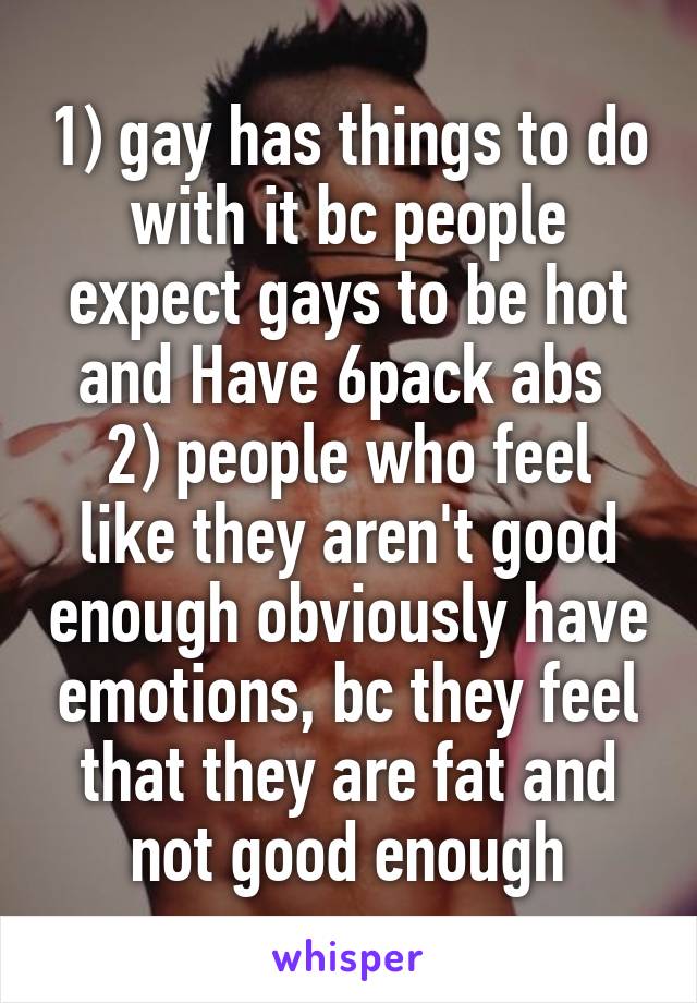 1) gay has things to do with it bc people expect gays to be hot and Have 6pack abs 
2) people who feel like they aren't good enough obviously have emotions, bc they feel that they are fat and not good enough