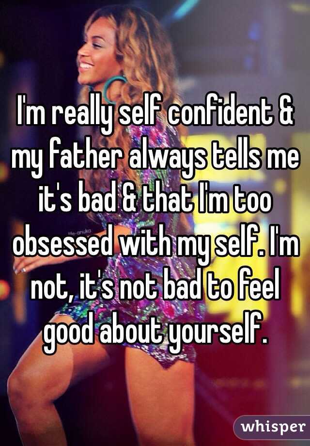 I'm really self confident & my father always tells me it's bad & that I'm too obsessed with my self. I'm not, it's not bad to feel good about yourself.