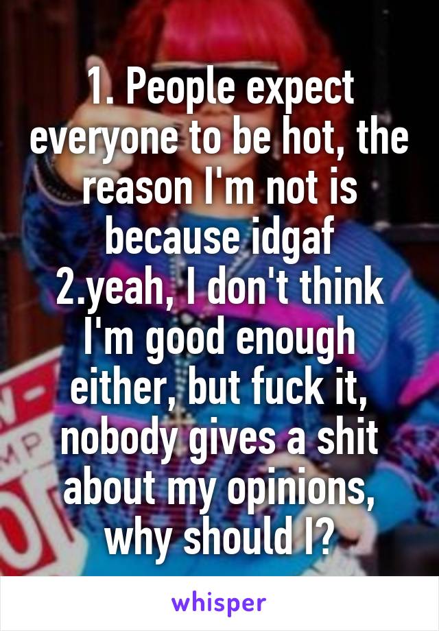 1. People expect everyone to be hot, the reason I'm not is because idgaf
2.yeah, I don't think I'm good enough either, but fuck it, nobody gives a shit about my opinions, why should I?
