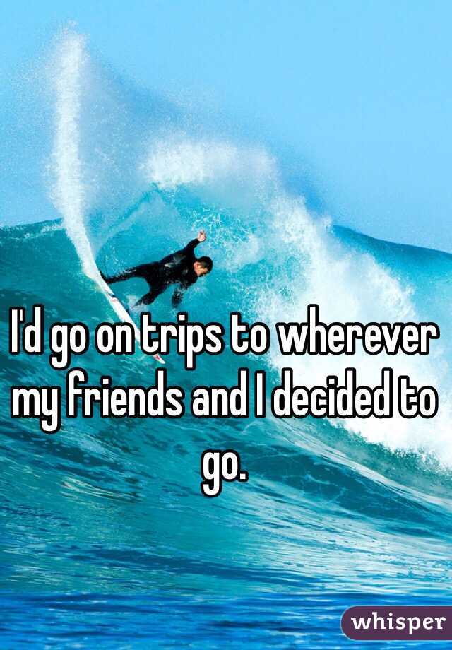 I'd go on trips to wherever my friends and I decided to go. 