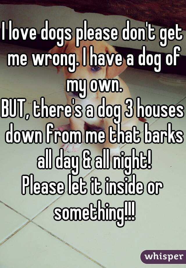 I love dogs please don't get me wrong. I have a dog of my own.
BUT, there's a dog 3 houses down from me that barks all day & all night!
Please let it inside or something!!!