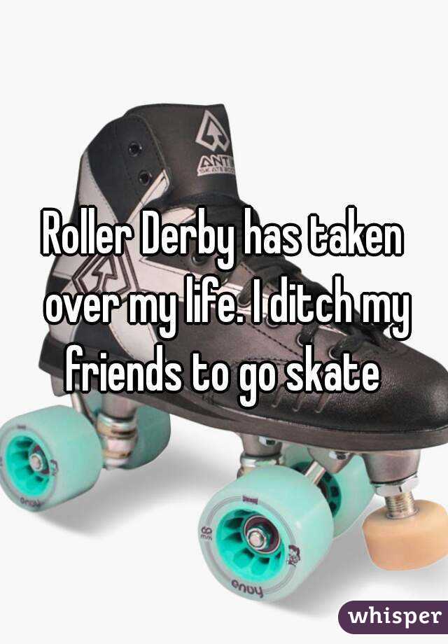 Roller Derby has taken over my life. I ditch my friends to go skate 